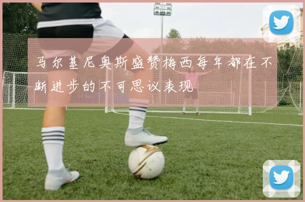 马尔基尼奥斯盛赞梅西每年都在不断进步的不可思议表现