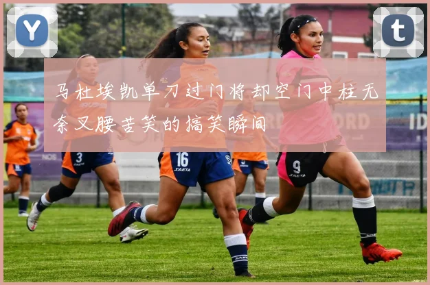 马杜埃凯单刀过门将却空门中柱无奈叉腰苦笑的搞笑瞬间