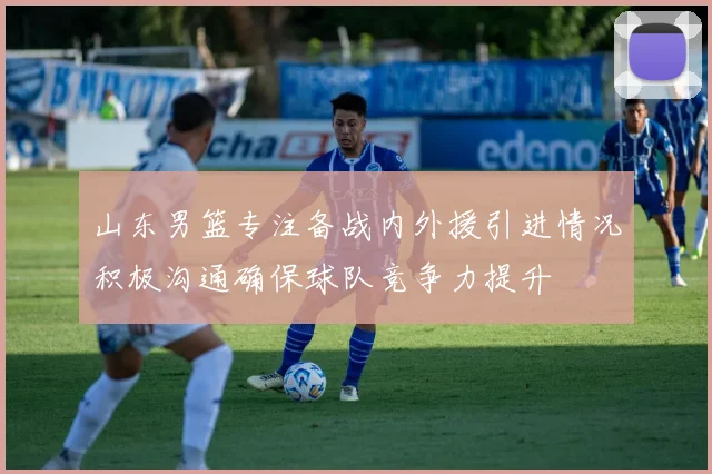 山东男篮专注备战内外援引进情况积极沟通确保球队竞争力提升