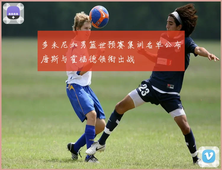 多米尼加男篮世预赛集训名单公布唐斯与霍福德领衔出战