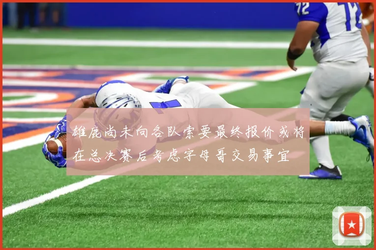 雄鹿尚未向各队索要最终报价或将在总决赛后考虑字母哥交易事宜