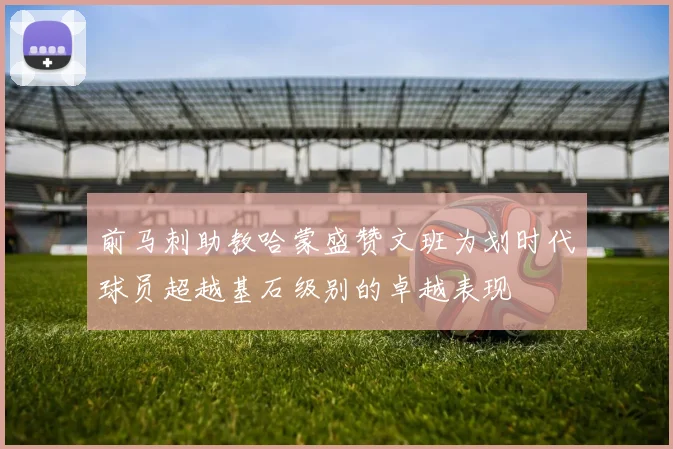 前马刺助教哈蒙盛赞文班为划时代球员超越基石级别的卓越表现