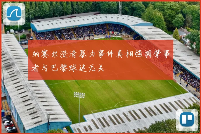 纳赛尔澄清暴力事件真相强调肇事者与巴黎球迷无关