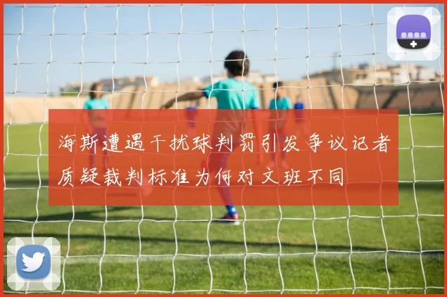 海斯遭遇干扰球判罚引发争议记者质疑裁判标准为何对文班不同