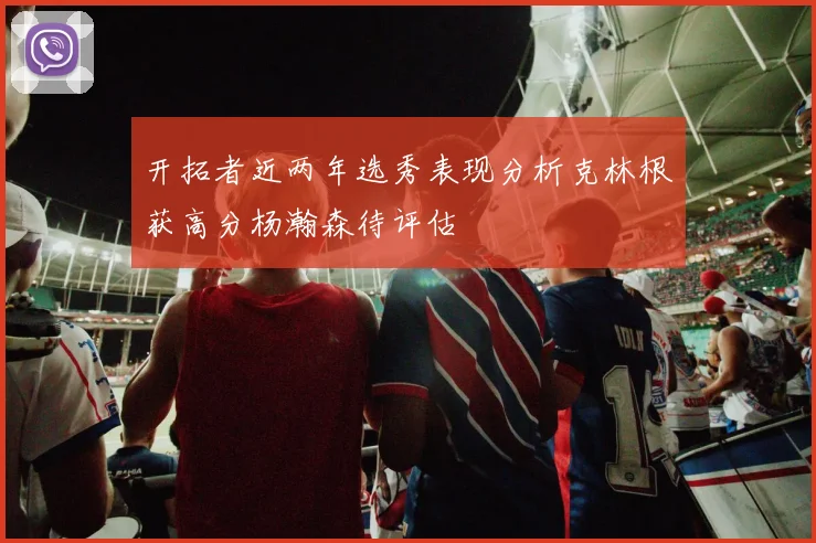 开拓者近两年选秀表现分析克林根获高分杨瀚森待评估