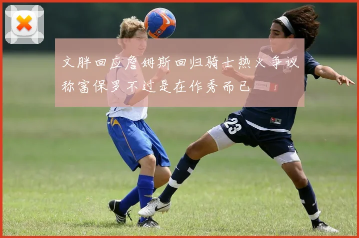 文胖回应詹姆斯回归骑士热火争议称富保罗不过是在作秀而已