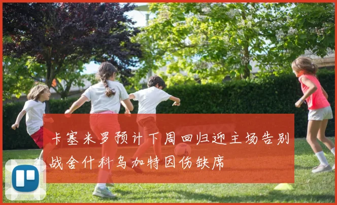 卡塞米罗预计下周回归迎主场告别战舍什科乌加特因伤缺席