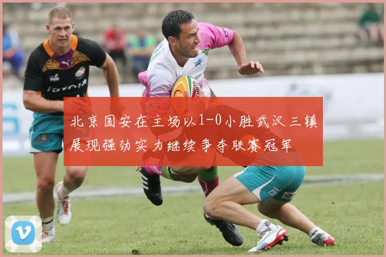 北京国安在主场以1-0小胜武汉三镇展现强劲实力继续争夺联赛冠军